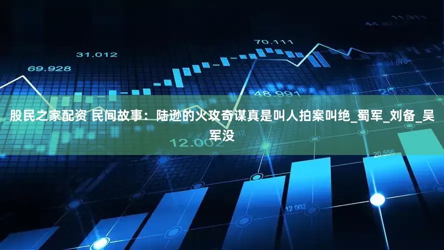 股民之家配资 民间故事：陆逊的火攻奇谋真是叫人拍案叫绝_蜀军_刘备_吴军没