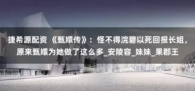 捷希源配资 《甄嬛传》：怪不得浣碧以死回报长姐，原来甄嬛为她做了这么多_安陵容_妹妹_果郡王