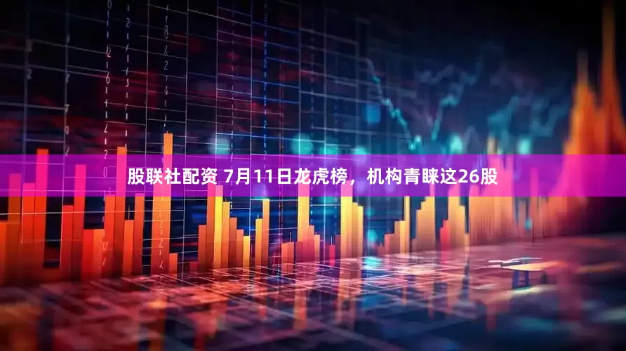 股联社配资 7月11日龙虎榜，机构青睐这26股