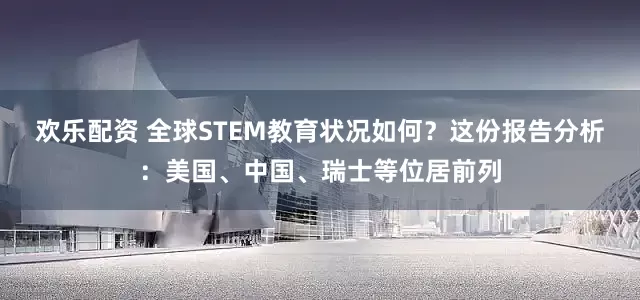 欢乐配资 全球STEM教育状况如何？这份报告分析：美国、中国、瑞士等位居前列