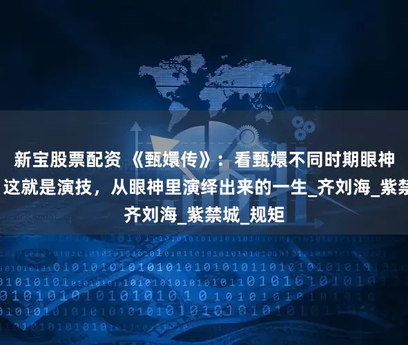 新宝股票配资 《甄嬛传》：看甄嬛不同时期眼神的变化，这就是演技，从眼神里演绎出来的一生_齐刘海_紫禁城_规矩