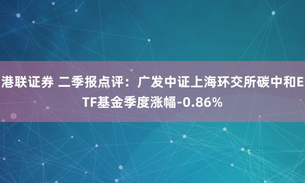 港联证券 二季报点评：广发中证上海环交所碳中和ETF基金季度涨幅-0.86%