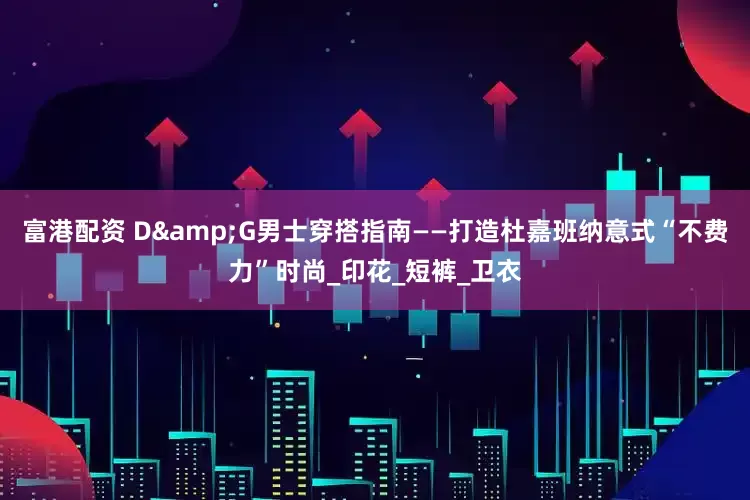富港配资 D&G男士穿搭指南——打造杜嘉班纳意式“不费力”时尚_印花_短裤_卫衣