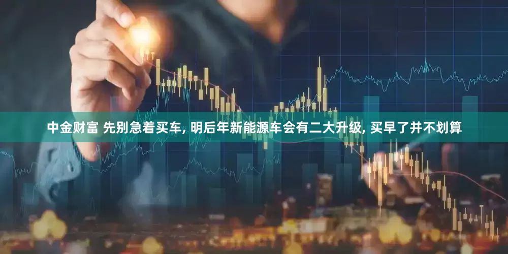 中金财富 先别急着买车, 明后年新能源车会有二大升级, 买早了并不划算