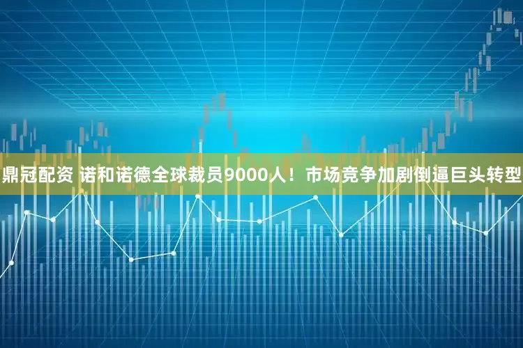 鼎冠配资 诺和诺德全球裁员9000人！市场竞争加剧倒逼巨头转型