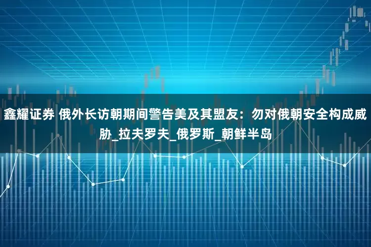 鑫耀证券 俄外长访朝期间警告美及其盟友：勿对俄朝安全构成威胁_拉夫罗夫_俄罗斯_朝鲜半岛