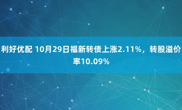 利好优配 10月29日福新转债上涨2.11%，转股溢价率10.09%