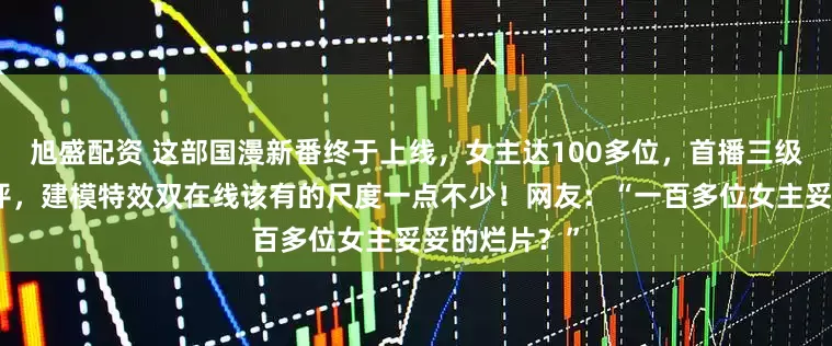 旭盛配资 这部国漫新番终于上线，女主达100多位，首播三级收获万千好评，建模特效双在线该有的尺度一点不少！网友：“一百多位女主妥妥的烂片？”