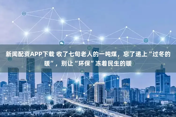 新闻配资APP下载 收了七旬老人的一吨煤,忘了递上“过冬的暖”,别让“环保”冻着民生的暖