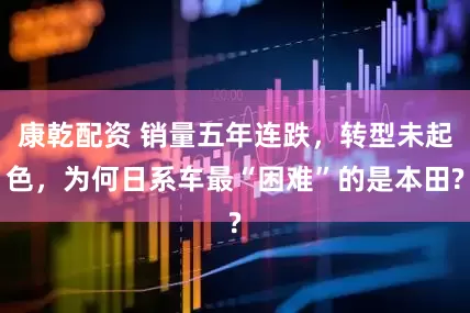 康乾配资 销量五年连跌，转型未起色，为何日系车最“困难”的是本田?