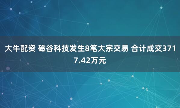 大牛配资 磁谷科技发生8笔大宗交易 合计成交3717.42万元